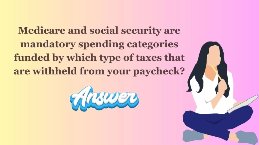 Medicare and Social Security are Mandatory Spending categories funded by which type of taxes that are withheld from your Paycheck?