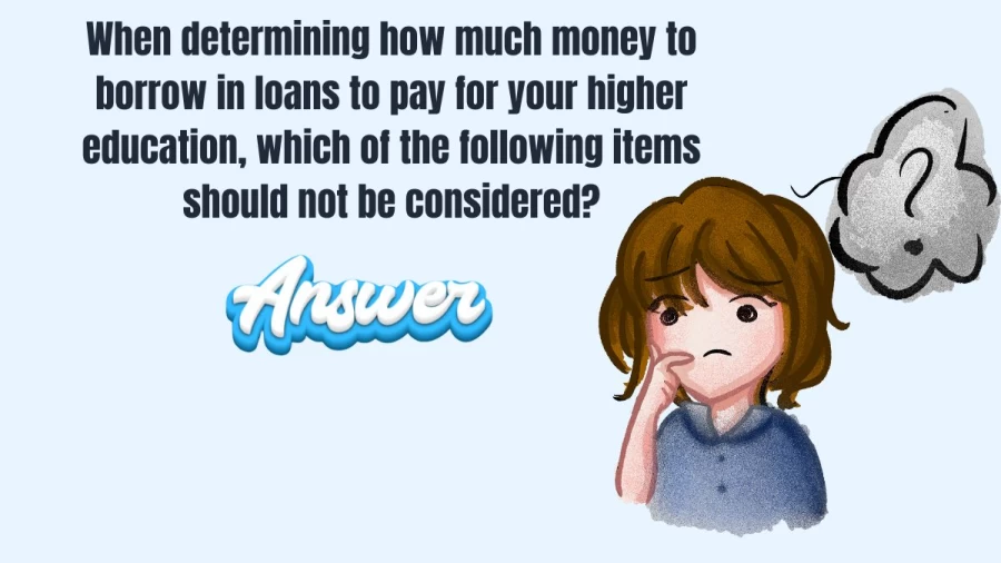 When determining how much money to borrow in loans to pay for your higher education, which of the following items should not be considered?