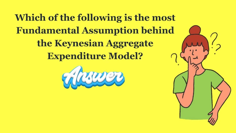 Which of the following is the most Fundamental Assumption behind the Keynesian Aggregate Expenditure Model?